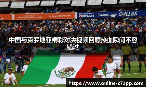 中国与克罗地亚精彩对决视频回顾热血瞬间不容错过
